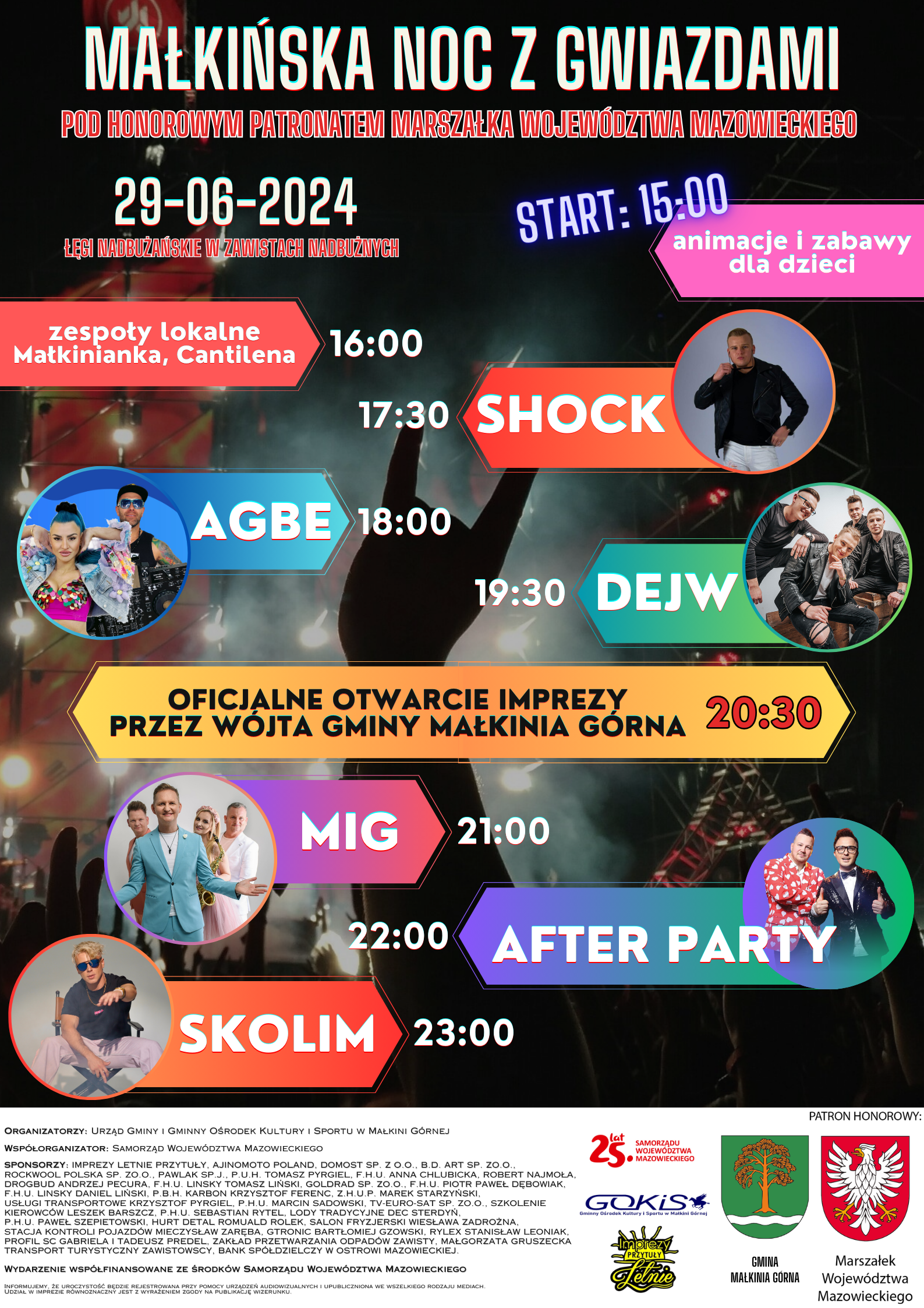 MAŁKIŃSKA NOC Z GWIAZDAMI MAŁKIŃSKA NOC Z GWIAZDAMI POD HONOROWYM PATRONATEM MARSZAŁKA WOJEWÓDZTWA MAZOWIECKIEGO 29-06-2024 ŁĘGI NADBUŻAŃSKIE W ZAWISTACH NADBUŻNYCH START: 15:00 animacje i zabawy dla dzieci 16:00 zespoły lokalne Małkinianka, Cantilena 17:30 SHOCK 18:00 AGBE 19:30 DEJW 20:30 OFICJALNE OTWARCIE IMPREZY PRZEZ WÓJTA GMINY MAŁKINIA GÓRNA 21:00 MIG 22:00 AFTER PARTY 23:00 SKOLIM ORGANIZATORZY: URZĄD GMINY I GMINNY OŚRODEK KULTURY I SPORTU W MAŁKINI GÓRNEJ WSPÓŁORGANIZATOR: SAMORZĄD WOJEWÓDZTWA MAZOWIECKIEGO SPONSORZY: IMPREZY LETNIE PRZYTUŁY, AJINOMOTO POLAND, DOMOST SP. Z O.O., B.D. ART SP. Z O.O., ROCKWOOL POLSKA SP. Z O.0., PAWLAK SP.J., P.U.H. TOMASZ PYRGIEL, F.H.U. ANNA CHLUBICKA, ROBERT NAJMOŁA, DROGBUD ANDRZEJ PECURA, F.H.U. LINSKY TOMASZ LIŃSKI, GOLDRAD SP. ZO.O., F.H.U. PIOTR PAWEŁ DĘBOWIAK, F.H.U. LINSKY DANIEL LIŃSKI, P.B.H. KARBON KRZYSZTOF FERENC, Z.H.U.P. MAREK STARZYŃSKI, USŁUGI TRANSPORTOWE KRZYSZTOF PYRGIEL, P.H.U. MARCIN SADOWSKI, TV-EURO-SAT SP. ZO.O., SZKOLENIE KIEROWCÓW LESZEK BARSZCZ, P.H.U. SEBASTIAN RYTEL, LODY TRADYCYJNE DEC STERDYŃ P.H.U. PAWEŁ SZEPIETOWSKI, HURT DETAL ROMUALD ROLEK, SALON FRYZJERSKI WIESŁAWA ZADROŻNA, STACJA KONTROLI POJAZDÓW MIECZYSŁAW ZARĘBA, GTRONIC BARTŁOMIEJ GZOWSKI, RYLEX STANISŁAW LEONIAK, PROFIL SC GABRIELA I TADEUSZ PREDEL, ZAKŁAD PRZETWARZANIA ODPADÓW ZAWISTY, MAŁGORZATA GRUSZECKA TRANSPORT TURYSTYCZNY ZAWISTOWSCY, BANK SPÓŁDZIELCZY W OSTROWI MAZOWIECKIEJ WYDARZENIE WSPÓŁFINANSOWANE ZE ŚRODKÓW SAMORZĄDU WOJEWÓDZTWA MAZOWIECKIEGO INFORMUJEMY, ŻE UROCZYSTOŚĆ BĘDZIE REJESTROWANA PRZY POMOCY URZĄDZEŃ AUDIOWIZUALNYCH I UPUBLICZNIONA WE WSZELKIEGO RODZAJU MEDIACH UDZIAŁ W IMPREZIE RÓWNOZNACZNY JEST Z WYRAŻENIEM ZGODY NA PUBLIKACJĘ WIZERUNKU.